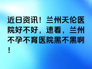 近日资讯！兰州天伦医院好不好，速看，兰州不孕不育医院黑不黑啊！