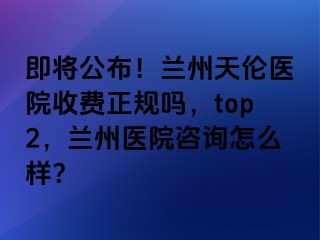 即将公布！兰州天伦医院收费正规吗，top2，兰州医院咨询怎么样？