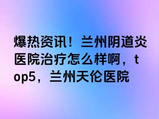 爆热资讯！兰州阴道炎医院治疗怎么样啊，top5，兰州天伦医院