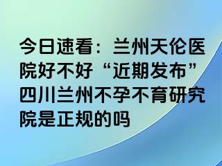 今日速看：兰州天伦医院好不好“近期发布”四川兰州不孕不育研究院是正规的吗