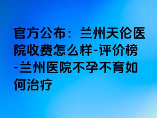 官方公布：兰州天伦医院收费怎么样-评价榜-兰州医院不孕不育如何治疗