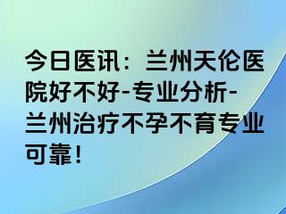 今日医讯：兰州天伦医院好不好-专业分析-兰州治疗不孕不育专业可靠！