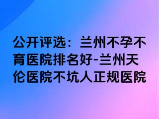 公开评选：兰州不孕不育医院排名好-兰州天伦医院不坑人正规医院