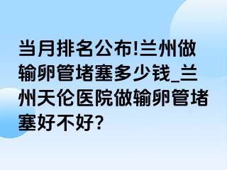 当月排名公布!兰州做输卵管堵塞多少钱_兰州天伦医院做输卵管堵塞好不好?