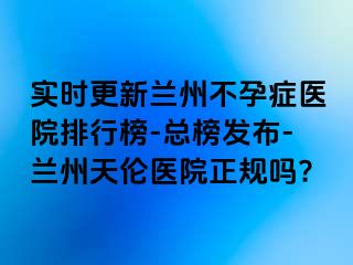 实时更新兰州不孕症医院排行榜-总榜发布-兰州天伦医院正规吗?