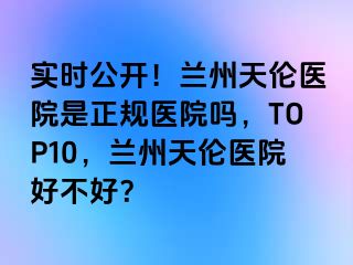 实时公开！兰州天伦医院是正规医院吗，TOP10，兰州天伦医院好不好？