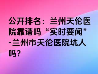 公开排名：兰州天伦医院靠谱吗“实时要闻”-兰州市天伦医院坑人吗？