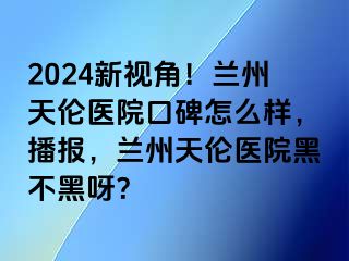 2024新视角！兰州天伦医院口碑怎么样，播报，兰州天伦医院黑不黑呀？