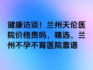 健康访谈！兰州天伦医院价格贵吗，精选，兰州不孕不育医院靠谱