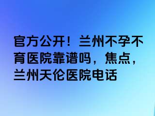 官方公开！兰州不孕不育医院靠谱吗，焦点，兰州天伦医院电话