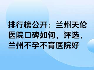 排行榜公开：兰州天伦医院口碑如何，评选，兰州不孕不育医院好