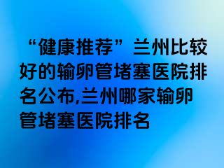 “健康推荐”兰州比较好的输卵管堵塞医院排名公布,兰州哪家输卵管堵塞医院排名