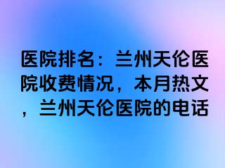 医院排名：兰州天伦医院收费情况，本月热文，兰州天伦医院的电话