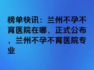 榜单快讯：兰州不孕不育医院在哪，正式公布，兰州不孕不育医院专业