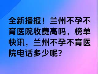 全新播报！兰州不孕不育医院收费高吗，榜单快讯，兰州不孕不育医院电话多少呢？