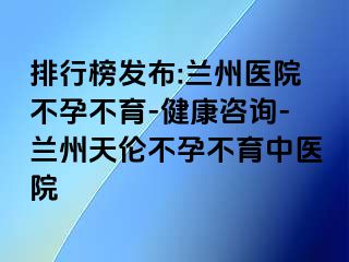 排行榜发布:兰州医院不孕不育-健康咨询-兰州天伦不孕不育中医院