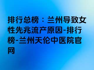 排行总榜∶兰州导致女性先兆流产原因-排行榜-兰州天伦中医院官网