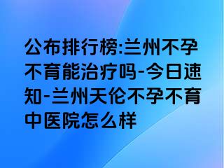 公布排行榜:兰州不孕不育能治疗吗-今日速知-兰州天伦不孕不育中医院怎么样