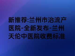 新推荐:兰州市治流产医院-全新发布-兰州天伦中医院收费标准