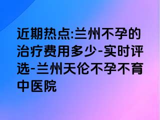 近期热点:兰州不孕的治疗费用多少-实时评选-兰州天伦不孕不育中医院