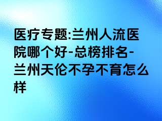 医疗专题:兰州人流医院哪个好-总榜排名-兰州天伦不孕不育怎么样