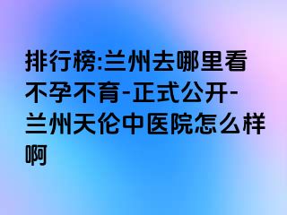 排行榜:兰州去哪里看不孕不育-正式公开-兰州天伦中医院怎么样啊