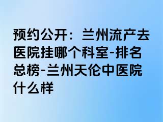 预约公开：兰州流产去医院挂哪个科室-排名总榜-兰州天伦中医院什么样