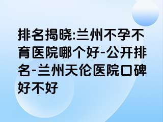 排名揭晓:兰州不孕不育医院哪个好-公开排名-兰州天伦医院口碑好不好