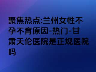 聚焦热点:兰州女性不孕不育原因-热门-甘肃天伦医院是正规医院吗