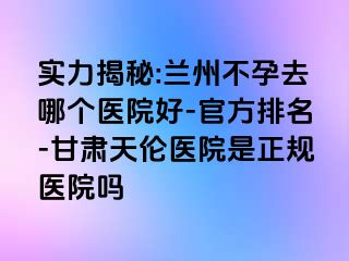 实力揭秘:兰州不孕去哪个医院好-官方排名-甘肃天伦医院是正规医院吗