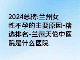 2024总榜:兰州女性不孕的主要原因-精选排名-兰州天伦中医院是什么医院