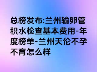 总榜发布:兰州输卵管积水检查基本费用-年度榜单-兰州天伦不孕不育怎么样