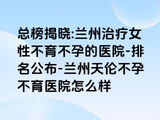 总榜揭晓:兰州治疗女性不育不孕的医院-排名公布-兰州天伦不孕不育医院怎么样