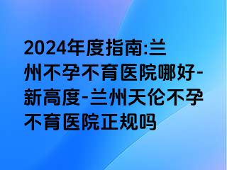 2024年度指南:兰州不孕不育医院哪好-新高度-兰州天伦不孕不育医院正规吗